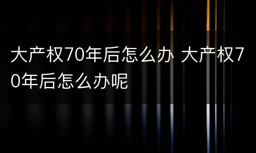 大产权70年后怎么办 大产权70年后怎么办呢
