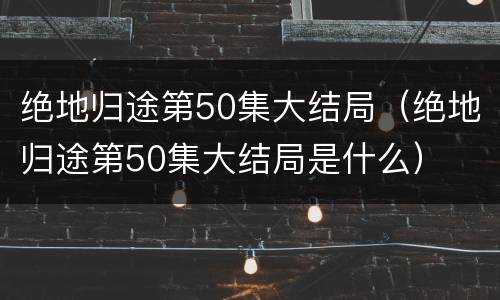 绝地归途第50集大结局（绝地归途第50集大结局是什么）