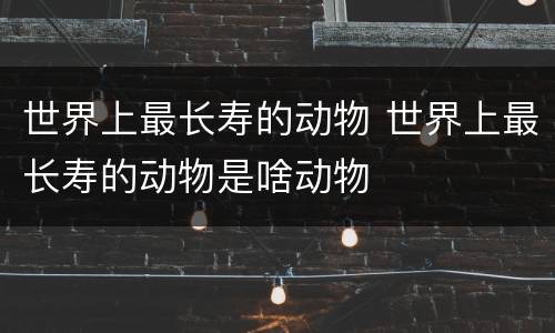 世界上最长寿的动物 世界上最长寿的动物是啥动物