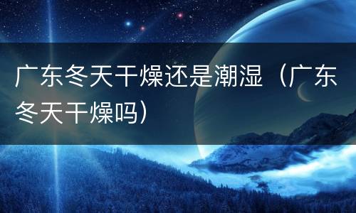 广东冬天干燥还是潮湿（广东冬天干燥吗）