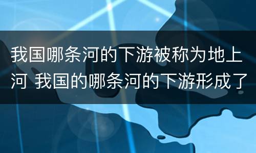 我国哪条河的下游被称为地上河 我国的哪条河的下游形成了著名的地上河