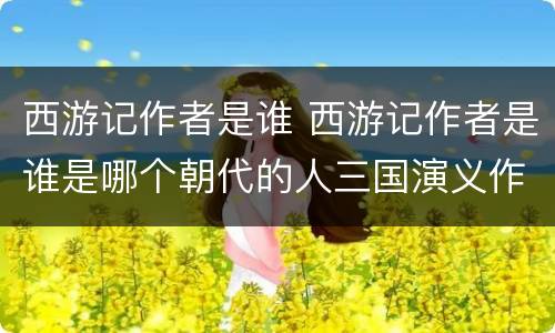西游记作者是谁 西游记作者是谁是哪个朝代的人三国演义作者是谁?