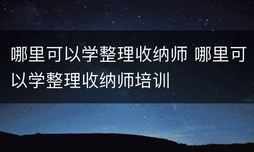 哪里可以学整理收纳师 哪里可以学整理收纳师培训