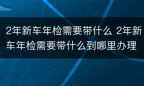 2年新车年检需要带什么 2年新车年检需要带什么到哪里办理