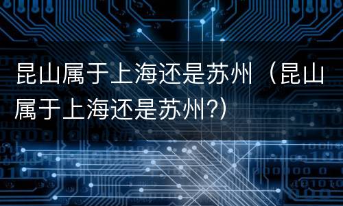 昆山属于上海还是苏州（昆山属于上海还是苏州?）