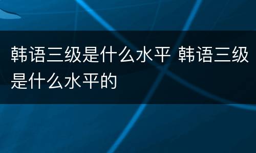 韩语三级是什么水平 韩语三级是什么水平的