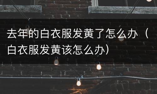 去年的白衣服发黄了怎么办（白衣服发黄该怎么办）