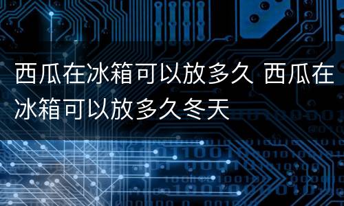 西瓜在冰箱可以放多久 西瓜在冰箱可以放多久冬天