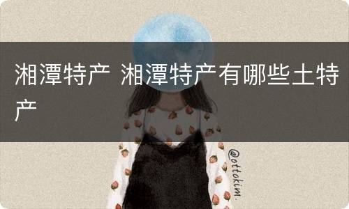 湘潭特产 湘潭特产有哪些土特产