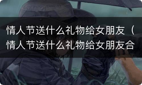 情人节送什么礼物给女朋友（情人节送什么礼物给女朋友合适）