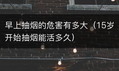 早上抽烟的危害有多大（15岁开始抽烟能活多久）