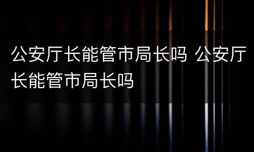 公安厅长能管市局长吗 公安厅长能管市局长吗