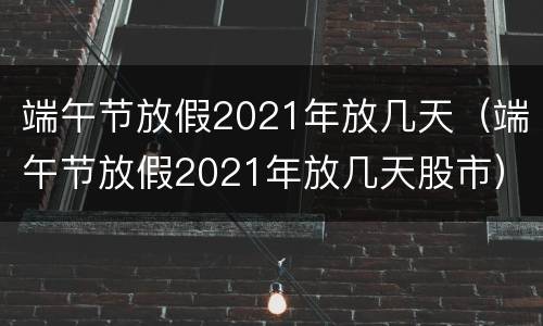 端午节放假2021年放几天（端午节放假2021年放几天股市）
