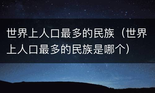 世界上人口最多的民族（世界上人口最多的民族是哪个）