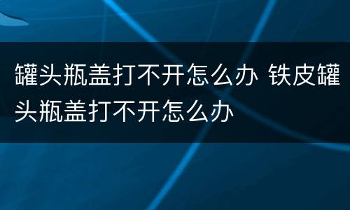 罐头瓶盖打不开怎么办 铁皮罐头瓶盖打不开怎么办