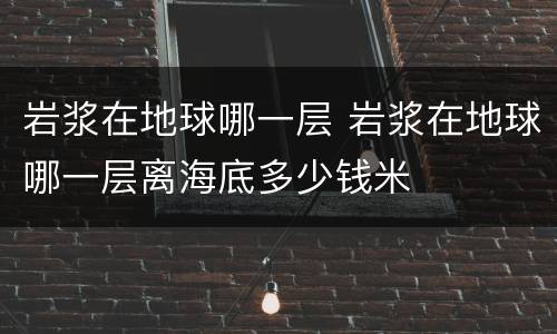 岩浆在地球哪一层 岩浆在地球哪一层离海底多少钱米