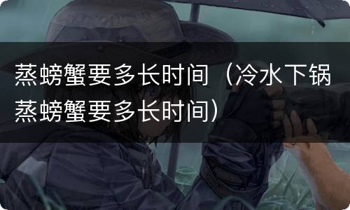 蒸螃蟹要多长时间（冷水下锅蒸螃蟹要多长时间）