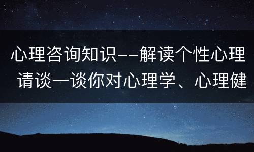 心理咨询知识--解读个性心理 请谈一谈你对心理学、心理健康或者心理咨询的理解