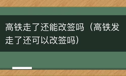 高铁走了还能改签吗（高铁发走了还可以改签吗）