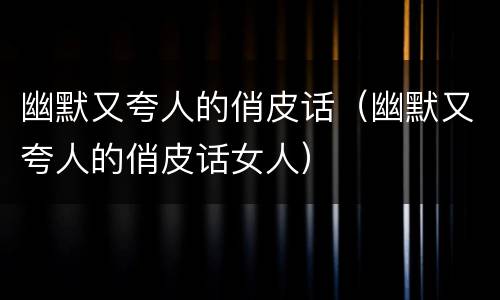 幽默又夸人的俏皮话（幽默又夸人的俏皮话女人）