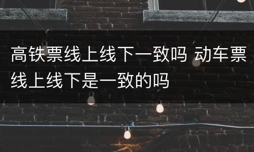 高铁票线上线下一致吗 动车票线上线下是一致的吗