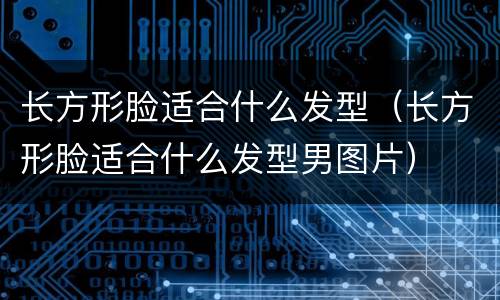 长方形脸适合什么发型（长方形脸适合什么发型男图片）