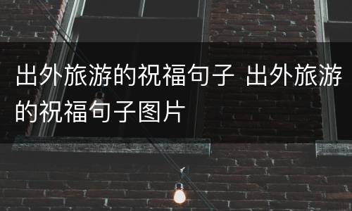 出外旅游的祝福句子 出外旅游的祝福句子图片