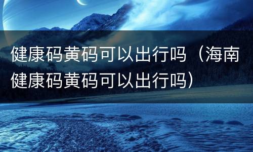 健康码黄码可以出行吗（海南健康码黄码可以出行吗）