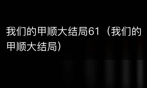 我们的甲顺大结局61（我们的甲顺大结局）