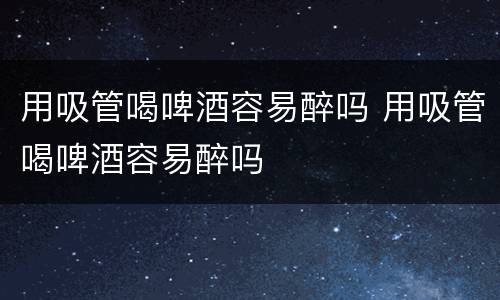 用吸管喝啤酒容易醉吗 用吸管喝啤酒容易醉吗