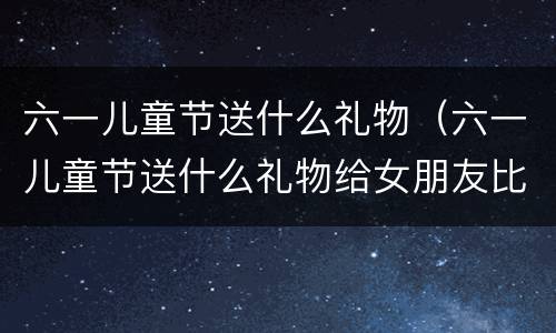 六一儿童节送什么礼物（六一儿童节送什么礼物给女朋友比较好）