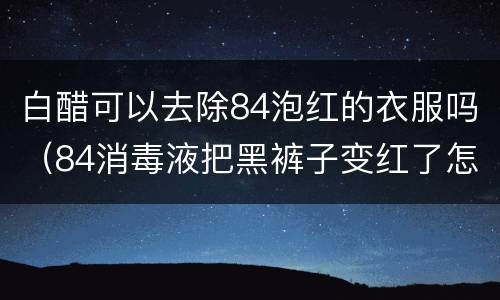 白醋可以去除84泡红的衣服吗（84消毒液把黑裤子变红了怎么恢复）