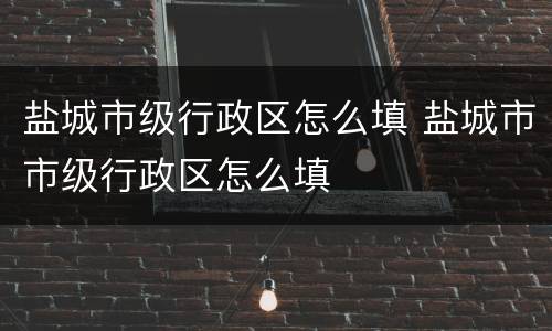 盐城市级行政区怎么填 盐城市市级行政区怎么填