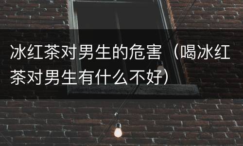 冰红茶对男生的危害（喝冰红茶对男生有什么不好）