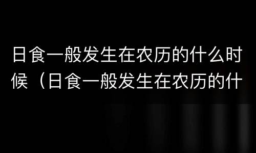 日食一般发生在农历的什么时候（日食一般发生在农历的什么时候 你知道吗）