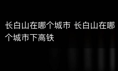 长白山在哪个城市 长白山在哪个城市下高铁
