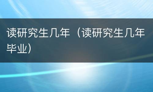 读研究生几年（读研究生几年毕业）