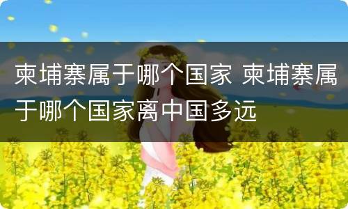 柬埔寨属于哪个国家 柬埔寨属于哪个国家离中国多远
