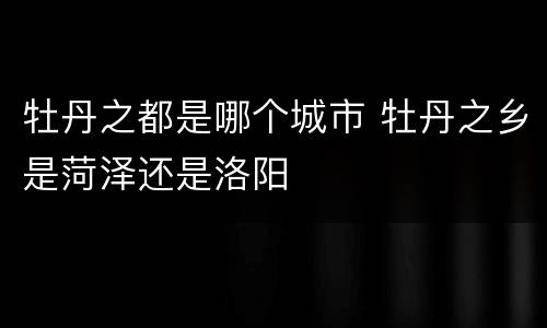 牡丹之都是哪个城市 牡丹之乡是菏泽还是洛阳