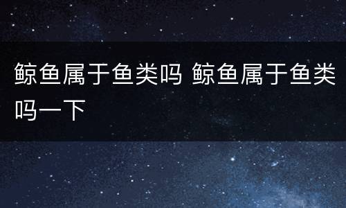 鲸鱼属于鱼类吗 鲸鱼属于鱼类吗一下