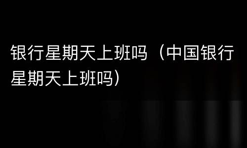 银行星期天上班吗（中国银行星期天上班吗）