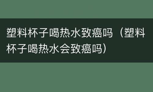 塑料杯子喝热水致癌吗（塑料杯子喝热水会致癌吗）