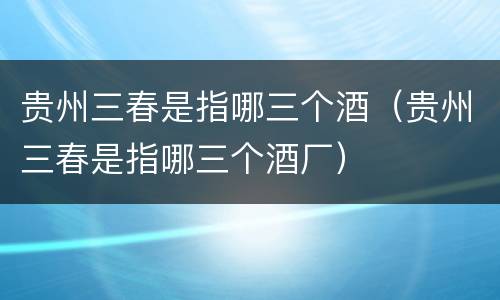贵州三春是指哪三个酒（贵州三春是指哪三个酒厂）