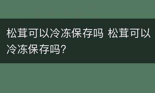 松茸可以冷冻保存吗 松茸可以冷冻保存吗?