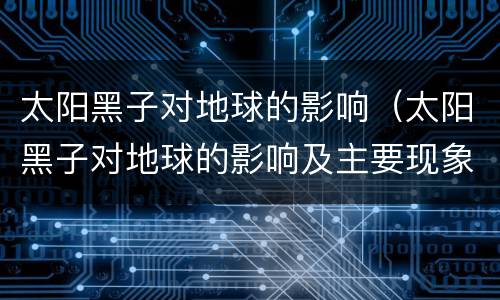 太阳黑子对地球的影响（太阳黑子对地球的影响及主要现象）