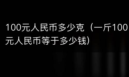 100元人民币多少克（一斤100元人民币等于多少钱）