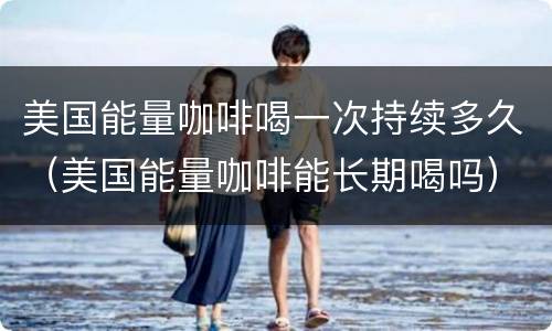 美国能量咖啡喝一次持续多久（美国能量咖啡能长期喝吗）