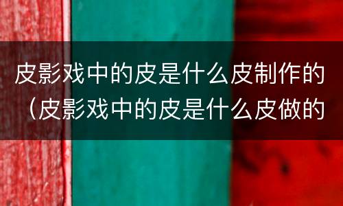 皮影戏中的皮是什么皮制作的（皮影戏中的皮是什么皮做的?）