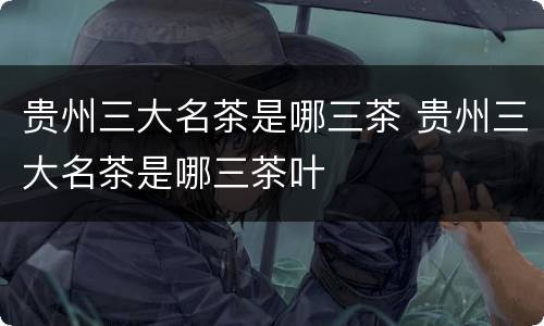 贵州三大名茶是哪三茶 贵州三大名茶是哪三茶叶
