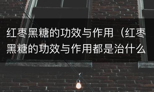 红枣黑糖的功效与作用（红枣黑糖的功效与作用都是治什么病）